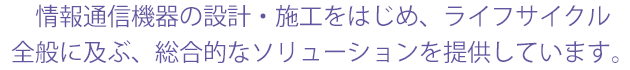 情報通信機器の設計・施工をはじめ、ライフサイクル 全般に及ぶ、総合的なソリューションを提供しています。