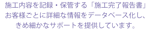 施工内容を記録・保管する「施工完了報告書」 お客様ごとに詳細な情報をデータベース化し、 きめ細かなサポートを提供しています。