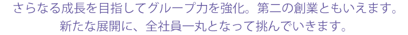 さらなる成長を目指してグループ力を強化。第二の創業ともいえます。 新たな展開に、全社員一丸となって挑んでいきます。 