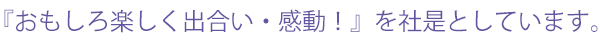 『おもしろ楽しく出合い・感動！』を社是としています。