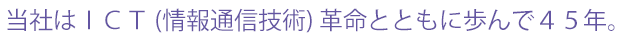 当社はＩＣＴ (情報通信技術) 革命とともに歩んで４５年。